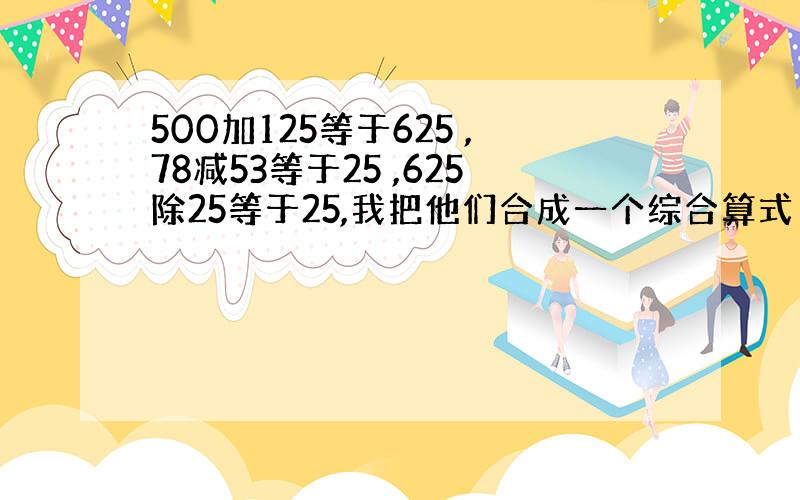 500加125等于625 ,78减53等于25 ,625除25等于25,我把他们合成一个综合算式