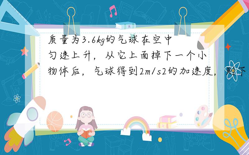 质量为3.6kg的气球在空中匀速上升，从它上面掉下一个小物体后，气球得到2m/s2的加速度，则下落物体的质量为_____