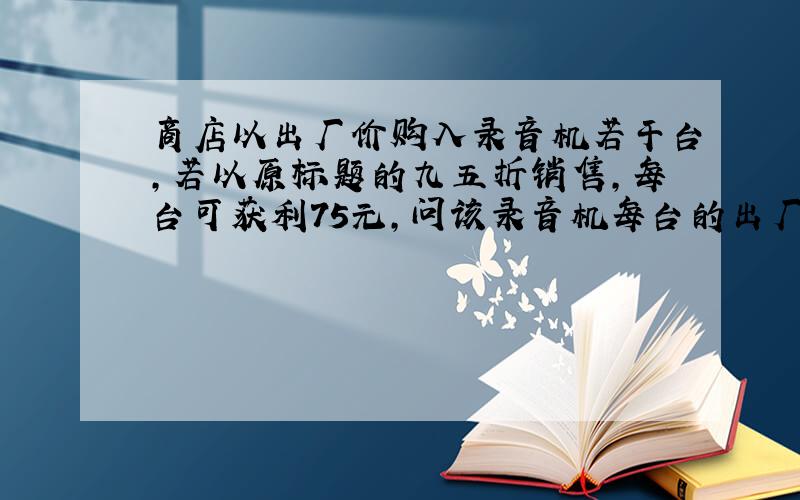 商店以出厂价购入录音机若干台,若以原标题的九五折销售,每台可获利75元,问该录音机每台的出厂价以及