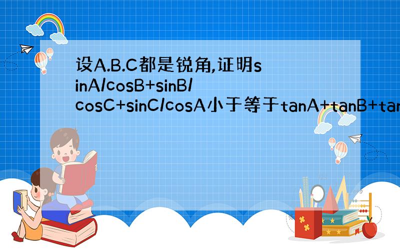 设A.B.C都是锐角,证明sinA/cosB+sinB/cosC+sinC/cosA小于等于tanA+tanB+tanC