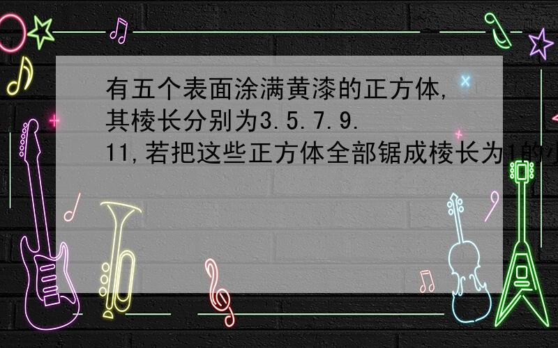 有五个表面涂满黄漆的正方体,其棱长分别为3.5.7.9.11,若把这些正方体全部锯成棱长为1的小正方体,有多少个是一面涂