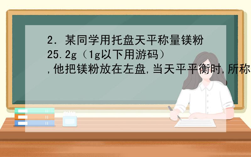 2．某同学用托盘天平称量镁粉25.2g（1g以下用游码）,他把镁粉放在左盘,当天平平衡时,所称取的镁粉的实际质量是B