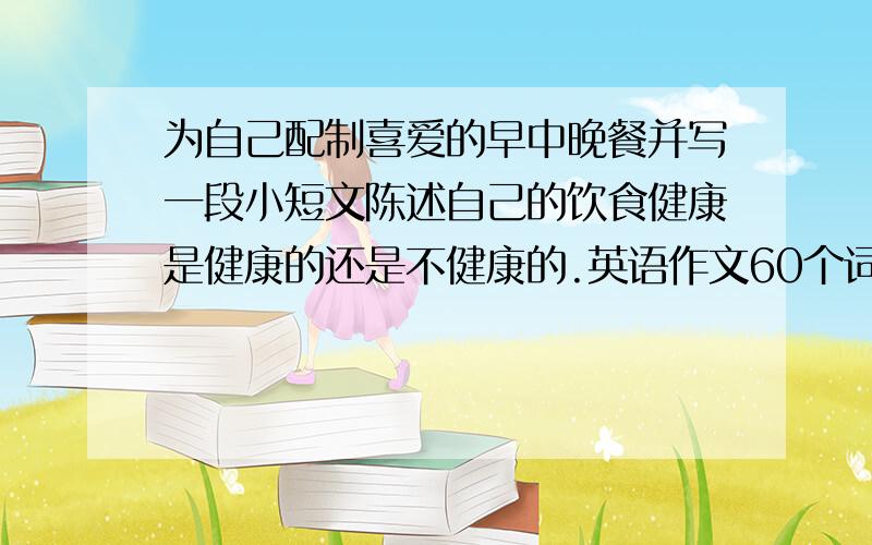 为自己配制喜爱的早中晚餐并写一段小短文陈述自己的饮食健康是健康的还是不健康的.英语作文60个词数左右,