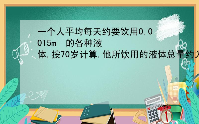 一个人平均每天约要饮用0.0015m³的各种液体,按70岁计算,他所饮用的液体总量约为40m³,相当