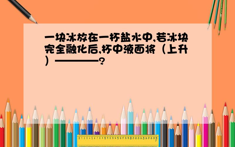 一块冰放在一杯盐水中,若冰块完全融化后,杯中液面将（上升）————?