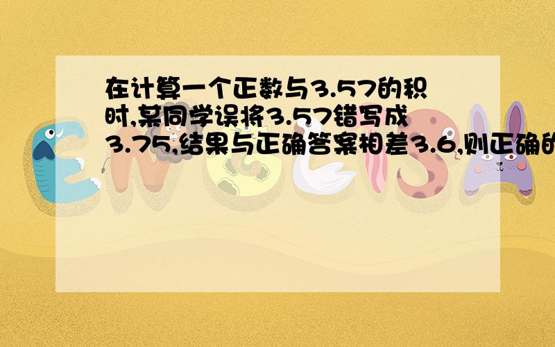 在计算一个正数与3.57的积时,某同学误将3.57错写成3.75,结果与正确答案相差3.6,则正确的乘绩结果是多少