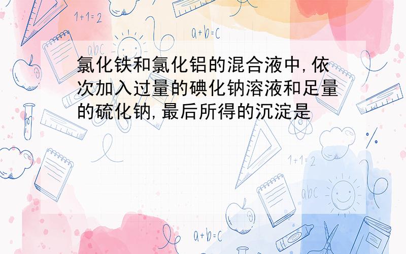 氯化铁和氯化铝的混合液中,依次加入过量的碘化钠溶液和足量的硫化钠,最后所得的沉淀是