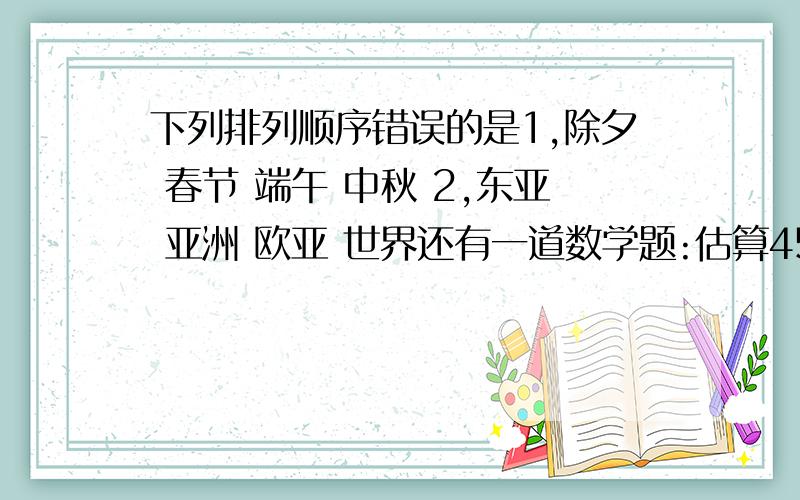 下列排列顺序错误的是1,除夕 春节 端午 中秋 2,东亚 亚洲 欧亚 世界还有一道数学题:估算450除以51约等于?[我