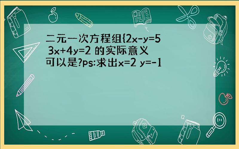 二元一次方程组{2x-y=5 3x+4y=2 的实际意义可以是?ps:求出x=2 y=-1