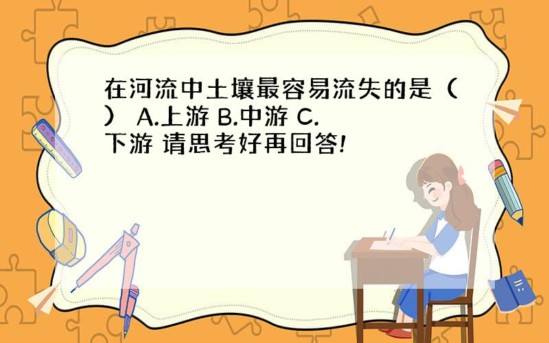 在河流中土壤最容易流失的是（） A.上游 B.中游 C.下游 请思考好再回答!