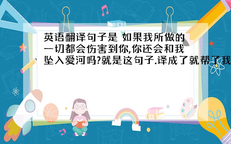 英语翻译句子是 如果我所做的一切都会伤害到你,你还会和我坠入爱河吗?就是这句子.译成了就帮了我一大忙……时态是 没做这件