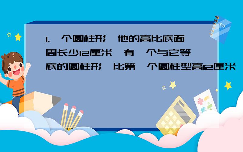 1.一个圆柱形,他的高比底面周长少12厘米,有一个与它等底的圆柱形,比第一个圆柱型高12厘米,这个圆柱形的侧面展开图是个