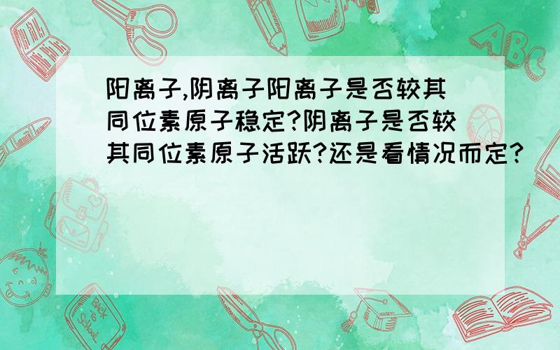 阳离子,阴离子阳离子是否较其同位素原子稳定?阴离子是否较其同位素原子活跃?还是看情况而定?