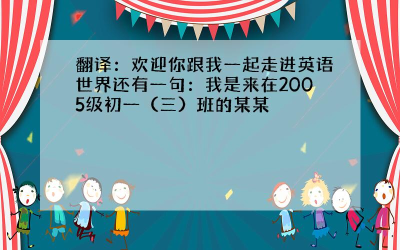 翻译：欢迎你跟我一起走进英语世界还有一句：我是来在2005级初一（三）班的某某