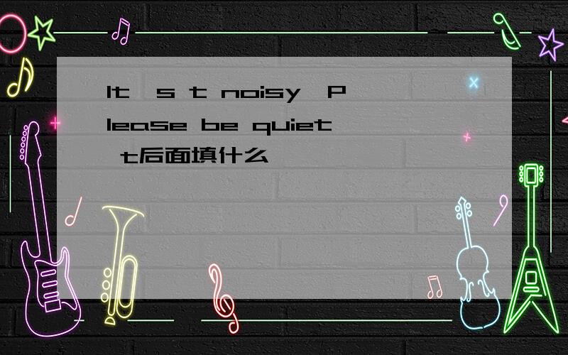 It's t noisy,Please be quiet t后面填什么