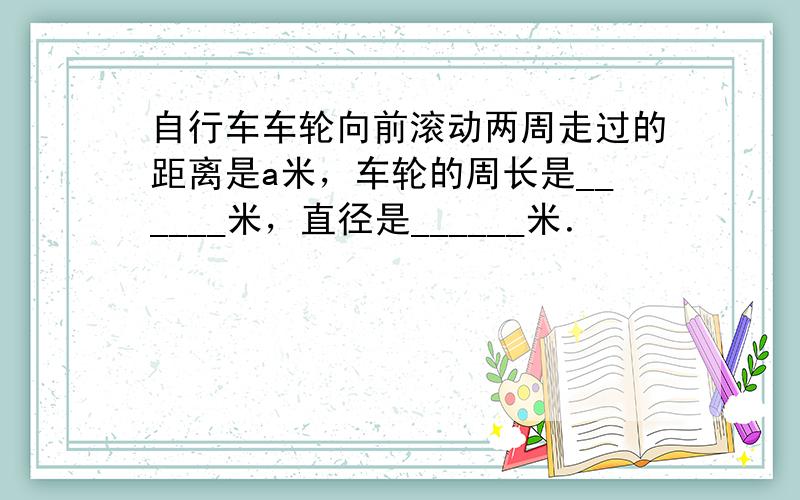 自行车车轮向前滚动两周走过的距离是a米，车轮的周长是______米，直径是______米．