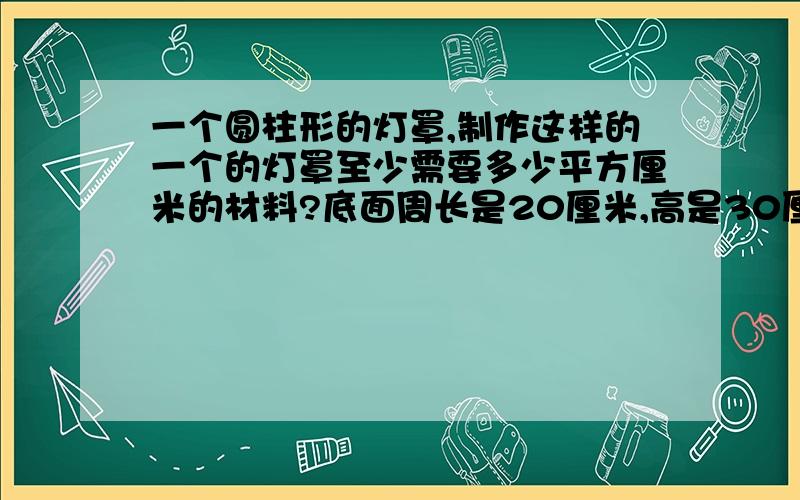 一个圆柱形的灯罩,制作这样的一个的灯罩至少需要多少平方厘米的材料?底面周长是20厘米,高是30厘米.