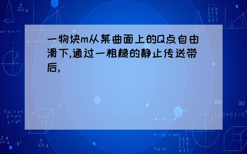 一物块m从某曲面上的Q点自由滑下,通过一粗糙的静止传送带后,