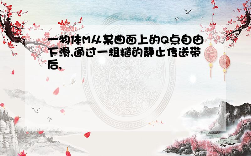 一物体M从某曲面上的Q点自由下滑,通过一粗糙的静止传送带后,