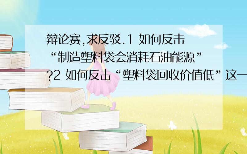 辩论赛,求反驳.1 如何反击“制造塑料袋会消耗石油能源”?2 如何反击“塑料袋回收价值低”这一点?3 有没有什么先例,关