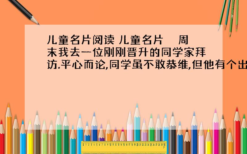 儿童名片阅读 儿童名片　　周末我去一位刚刚晋升的同学家拜访.平心而论,同学虽不敢恭维,但他有个出色的儿子.坐定之后,他就