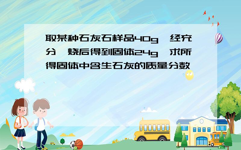 取某种石灰石样品40g,经充分煅烧后得到固体24g,求所得固体中含生石灰的质量分数