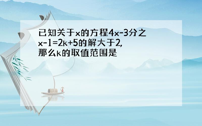 已知关于x的方程4x-3分之x-1=2k+5的解大于2,那么k的取值范围是