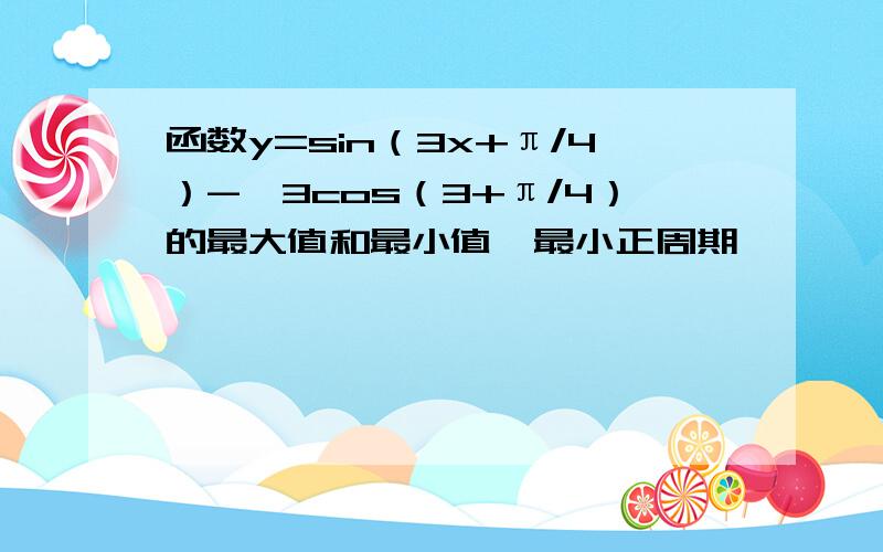 函数y=sin（3x+π/4）-√3cos（3+π/4）的最大值和最小值,最小正周期