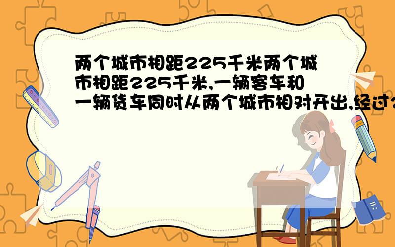 两个城市相距225千米两个城市相距225千米,一辆客车和一辆货车同时从两个城市相对开出,经过2.5小时相遇,