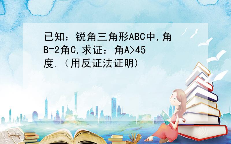 已知：锐角三角形ABC中,角B=2角C,求证：角A>45度.（用反证法证明)