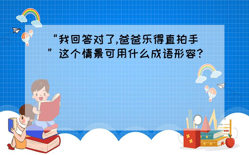 “我回答对了,爸爸乐得直拍手”这个情景可用什么成语形容?