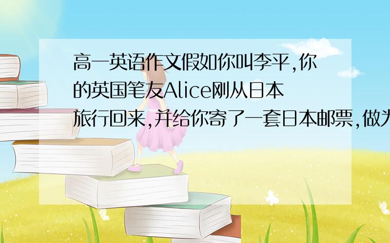 高一英语作文假如你叫李平,你的英国笔友Alice刚从日本旅行回来,并给你寄了一套日本邮票,做为礼物.请你写信向他表示感谢