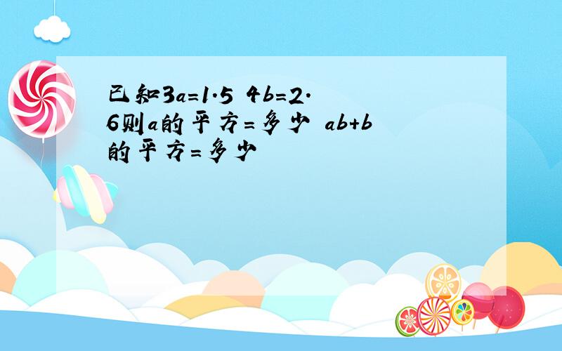 已知3a=1.5 4b=2.6则a的平方=多少 ab+b的平方=多少