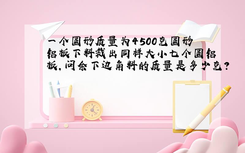 一个圆形质量为4500克圆形铝板下料裁出同样大小七个圆铝板,问余下边角料的质量是多少克?