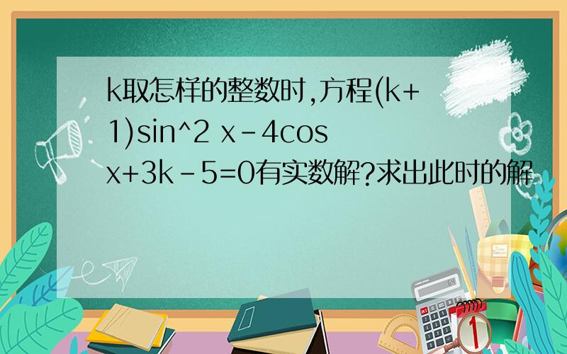 k取怎样的整数时,方程(k+1)sin^2 x-4cosx+3k-5=0有实数解?求出此时的解