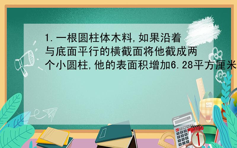 1.一根圆柱体木料,如果沿着与底面平行的横截面将他截成两个小圆柱,他的表面积增加6.28平方厘米,如果沿着直径截成两个半