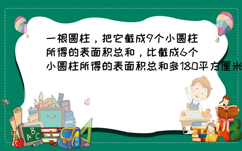 一根圆柱，把它截成9个小圆柱所得的表面积总和，比截成6个小圆柱所得的表面积总和多180平方厘米，原来圆柱的底面积是多少平