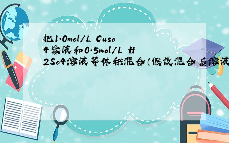 把1.0mol/L Cuso4容液和0.5mol/L H2So4溶液等体积混合（假设混合后溶液的体积等于混合前两种溶液的