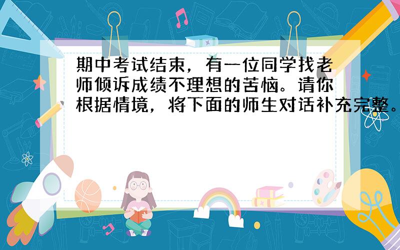 期中考试结束，有一位同学找老师倾诉成绩不理想的苦恼。请你根据情境，将下面的师生对话补充完整。要求：符合语境，简明得体，每