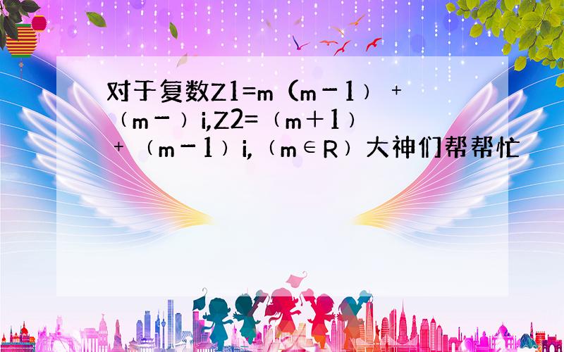 对于复数Z1=m（m－1﹚﹢﹙m－﹚i,Z2=﹙m＋1﹚﹢﹙m－1﹚i,﹙m∈R﹚大神们帮帮忙