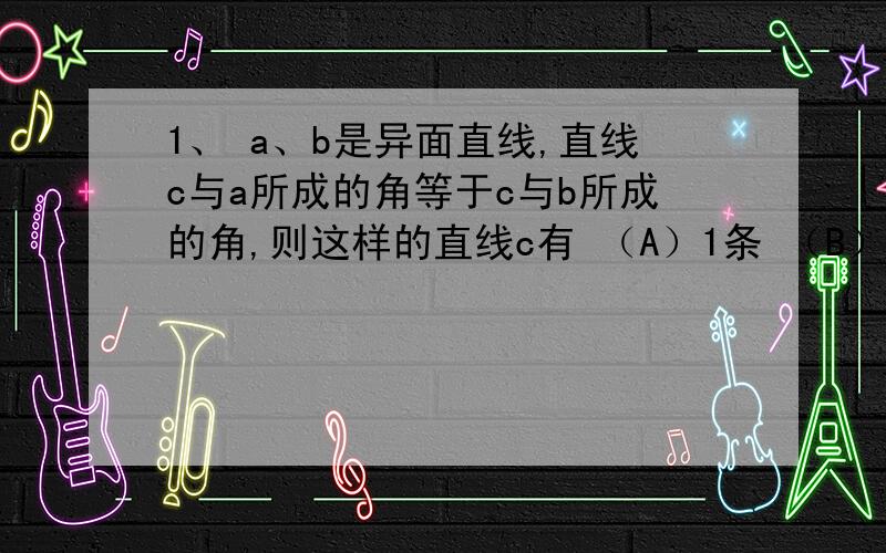 1、 a、b是异面直线,直线c与a所成的角等于c与b所成的角,则这样的直线c有 （A）1条 （B）2条 （C）3条 （D