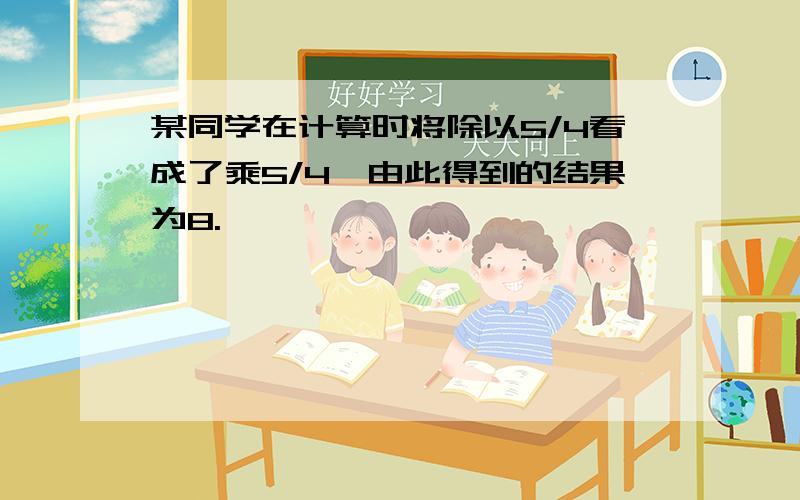 某同学在计算时将除以5/4看成了乘5/4,由此得到的结果为8.