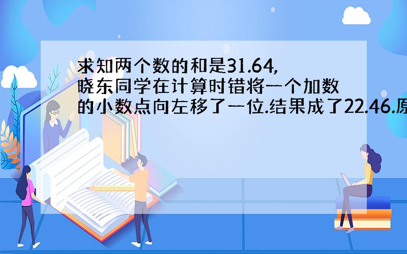 求知两个数的和是31.64,晓东同学在计算时错将一个加数的小数点向左移了一位.结果成了22.46.原来这两个加数各是多少