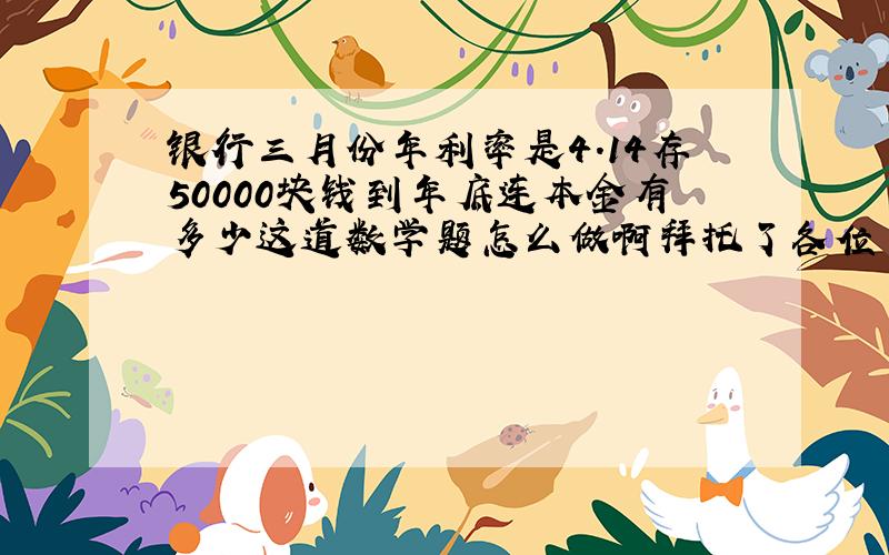 银行三月份年利率是4.14存50000块钱到年底连本金有多少这道数学题怎么做啊拜托了各位