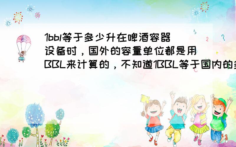 1bbl等于多少升在啤酒容器设备时，国外的容量单位都是用BBL来计算的，不知道1BBL等于国内的多少升？