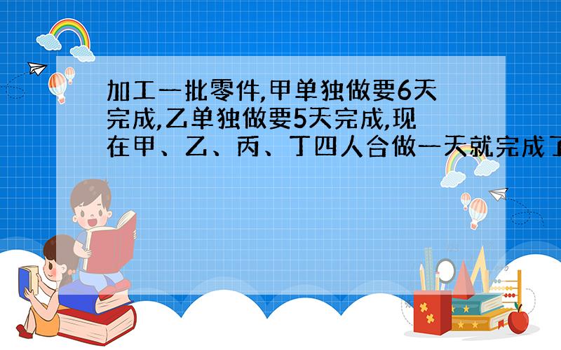 加工一批零件,甲单独做要6天完成,乙单独做要5天完成,现在甲、乙、丙、丁四人合做一天就完成了任务.已知丙、丁两人比甲、乙