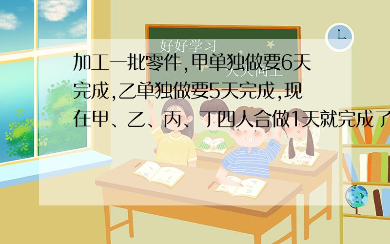 加工一批零件,甲单独做要6天完成,乙单独做要5天完成,现在甲、乙、丙、丁四人合做1天就完成了任务,已知丙、丁两人比甲、乙