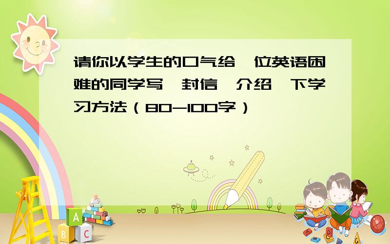 请你以学生的口气给一位英语困难的同学写一封信,介绍一下学习方法（80-100字）