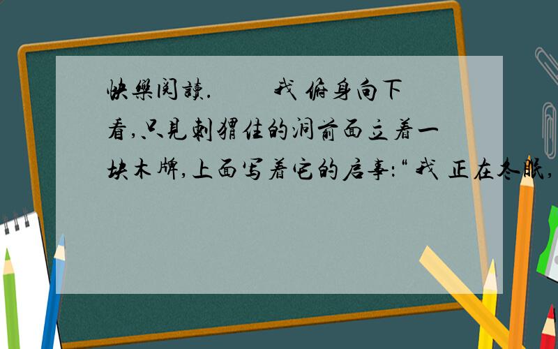 快乐阅读.　　 我 俯身向下看,只见刺猬住的洞前面立着一块木牌,上面写着它的启事：“ 我 正在冬眠,打算一直睡到明年春天