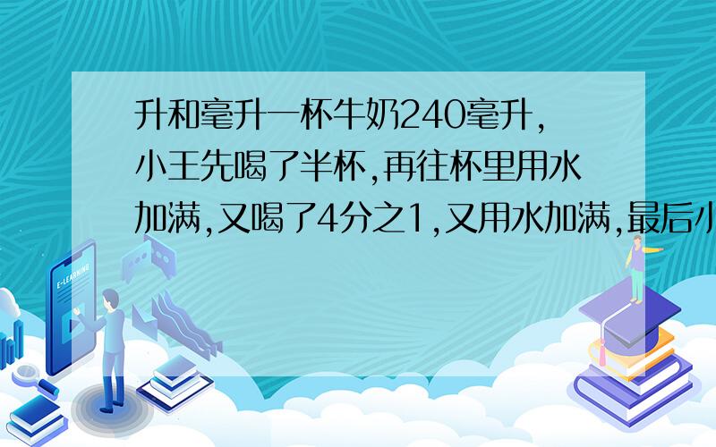 升和毫升一杯牛奶240毫升,小王先喝了半杯,再往杯里用水加满,又喝了4分之1,又用水加满,最后小强全部喝完.一共喝了多少